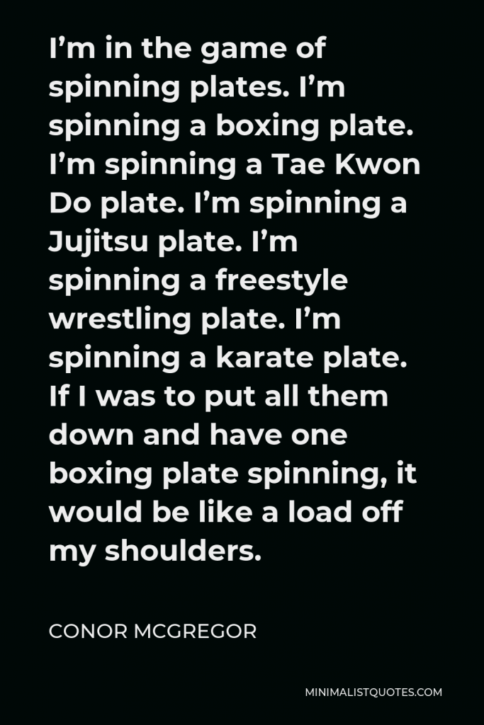 Conor McGregor Quote - I’m in the game of spinning plates. I’m spinning a boxing plate. I’m spinning a Tae Kwon Do plate. I’m spinning a Jujitsu plate. I’m spinning a freestyle wrestling plate. I’m spinning a karate plate. If I was to put all them down and have one boxing plate spinning, it would be like a load off my shoulders.