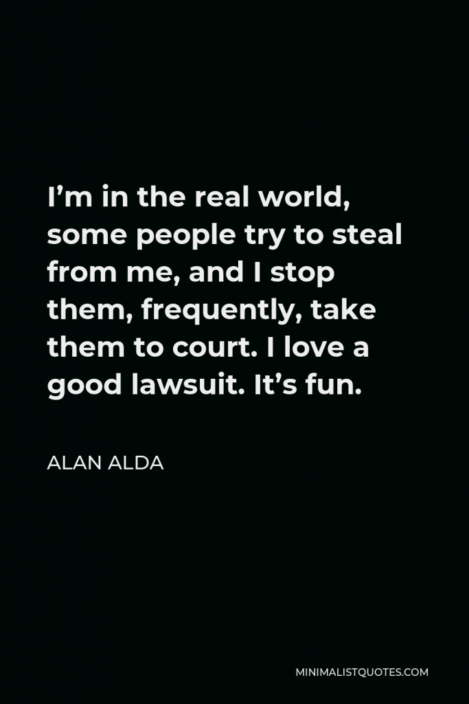 Alan Alda Quote - I’m in the real world, some people try to steal from me, and I stop them, frequently, take them to court. I love a good lawsuit. It’s fun.