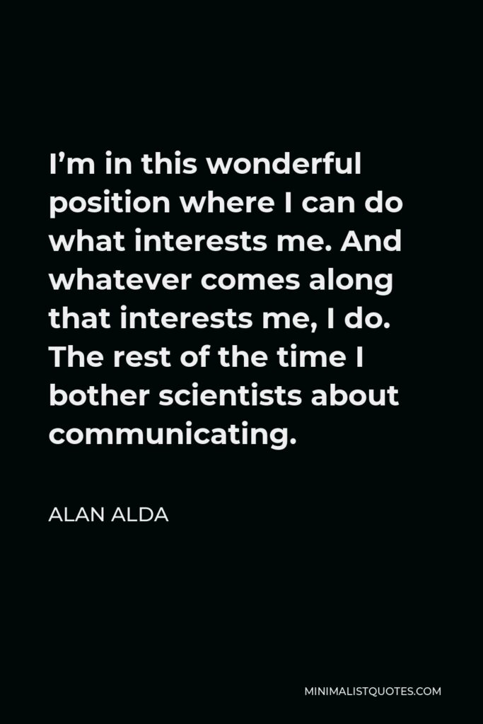 Alan Alda Quote - I’m in this wonderful position where I can do what interests me. And whatever comes along that interests me, I do. The rest of the time I bother scientists about communicating.