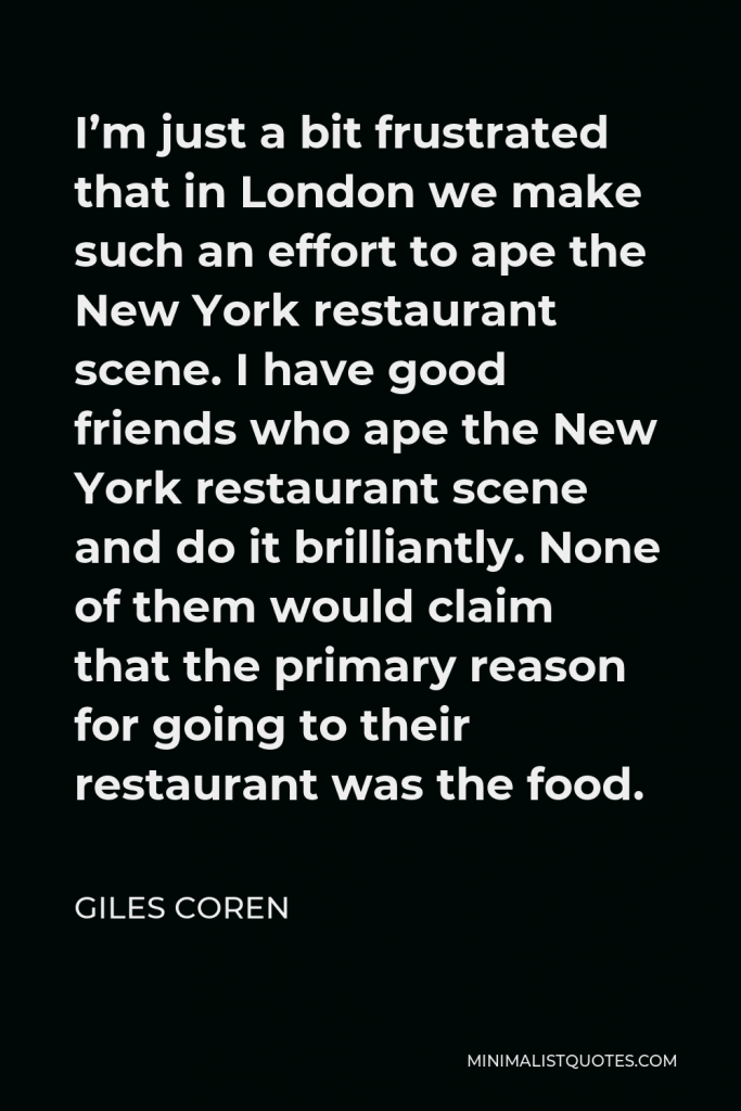 Giles Coren Quote - I’m just a bit frustrated that in London we make such an effort to ape the New York restaurant scene. I have good friends who ape the New York restaurant scene and do it brilliantly. None of them would claim that the primary reason for going to their restaurant was the food.