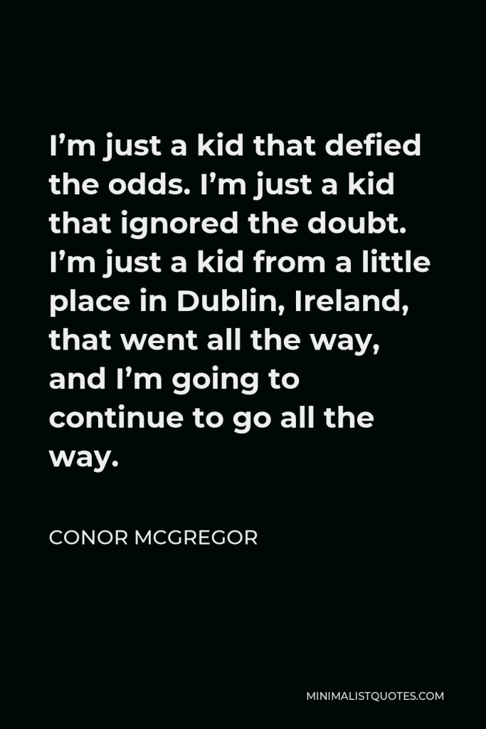 Conor McGregor Quote - I’m just a kid that defied the odds. I’m just a kid that ignored the doubt. I’m just a kid from a little place in Dublin, Ireland, that went all the way, and I’m going to continue to go all the way.