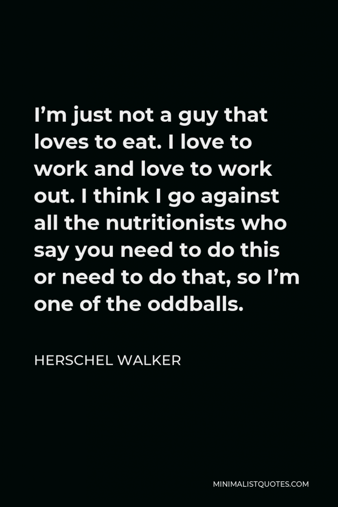Herschel Walker Quote - I’m just not a guy that loves to eat. I love to work and love to work out. I think I go against all the nutritionists who say you need to do this or need to do that, so I’m one of the oddballs.