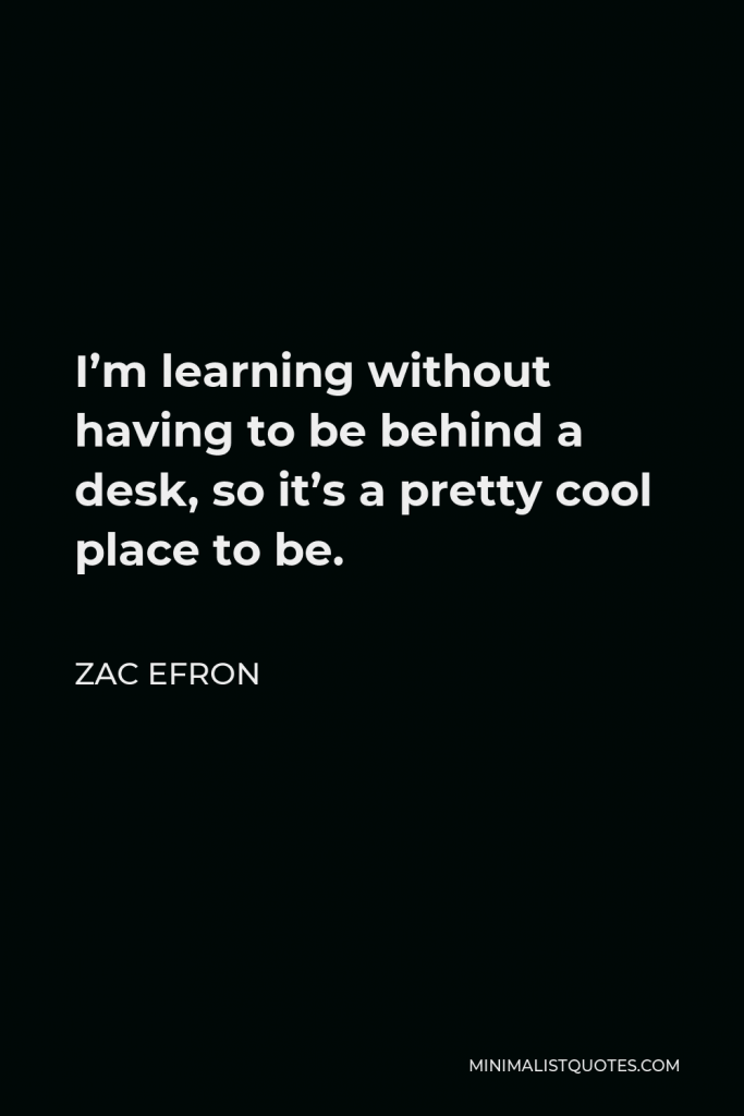 Zac Efron Quote - I’m learning without having to be behind a desk, so it’s a pretty cool place to be.