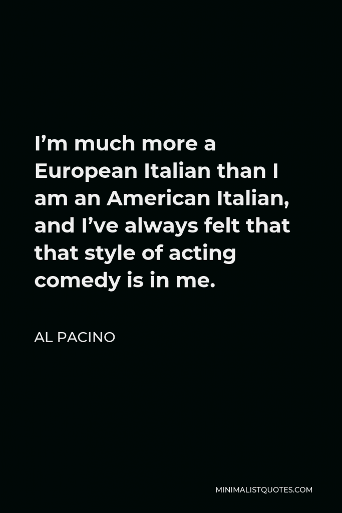 Al Pacino Quote - I’m much more a European Italian than I am an American Italian, and I’ve always felt that that style of acting comedy is in me.