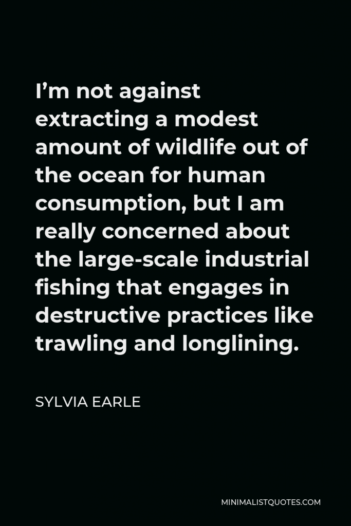Sylvia Earle Quote - I’m not against extracting a modest amount of wildlife out of the ocean for human consumption, but I am really concerned about the large-scale industrial fishing that engages in destructive practices like trawling and longlining.