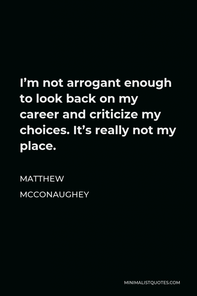 Matthew McConaughey Quote - I’m not arrogant enough to look back on my career and criticize my choices. It’s really not my place.