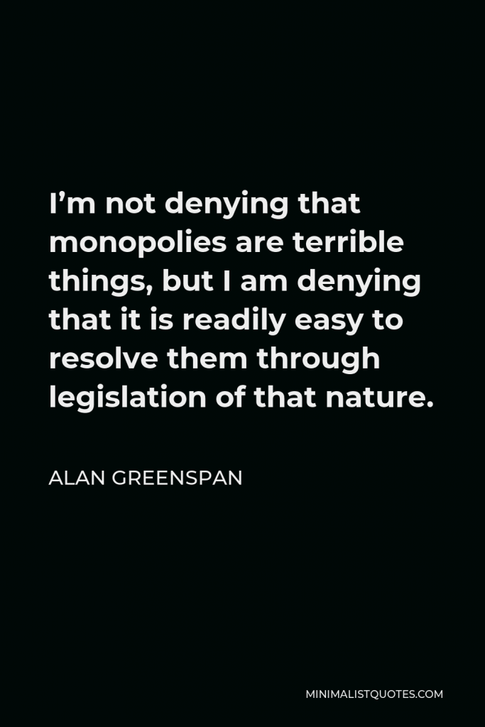 Alan Greenspan Quote - I’m not denying that monopolies are terrible things, but I am denying that it is readily easy to resolve them through legislation of that nature.