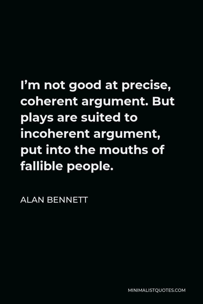 Alan Bennett Quote - I’m not good at precise, coherent argument. But plays are suited to incoherent argument, put into the mouths of fallible people.