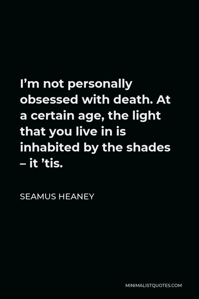 Seamus Heaney Quote - I’m not personally obsessed with death. At a certain age, the light that you live in is inhabited by the shades – it ’tis.