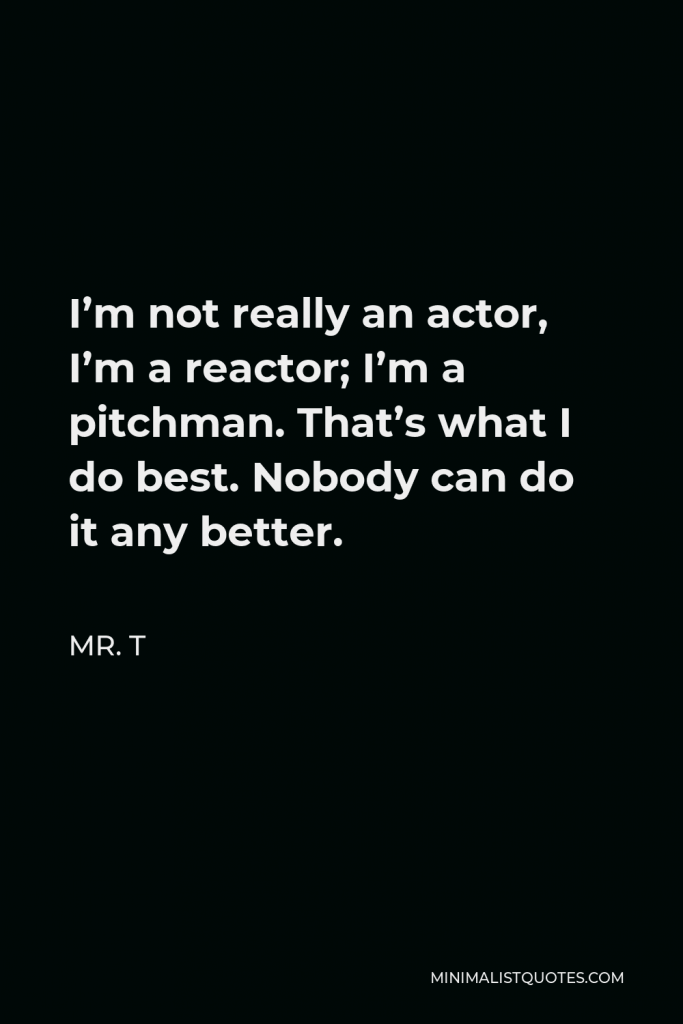 Mr. T Quote - I’m not really an actor, I’m a reactor; I’m a pitchman. That’s what I do best. Nobody can do it any better.