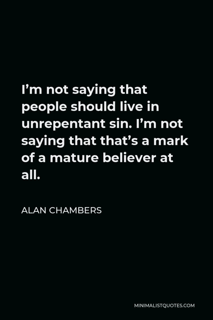Alan Chambers Quote - I’m not saying that people should live in unrepentant sin. I’m not saying that that’s a mark of a mature believer at all.