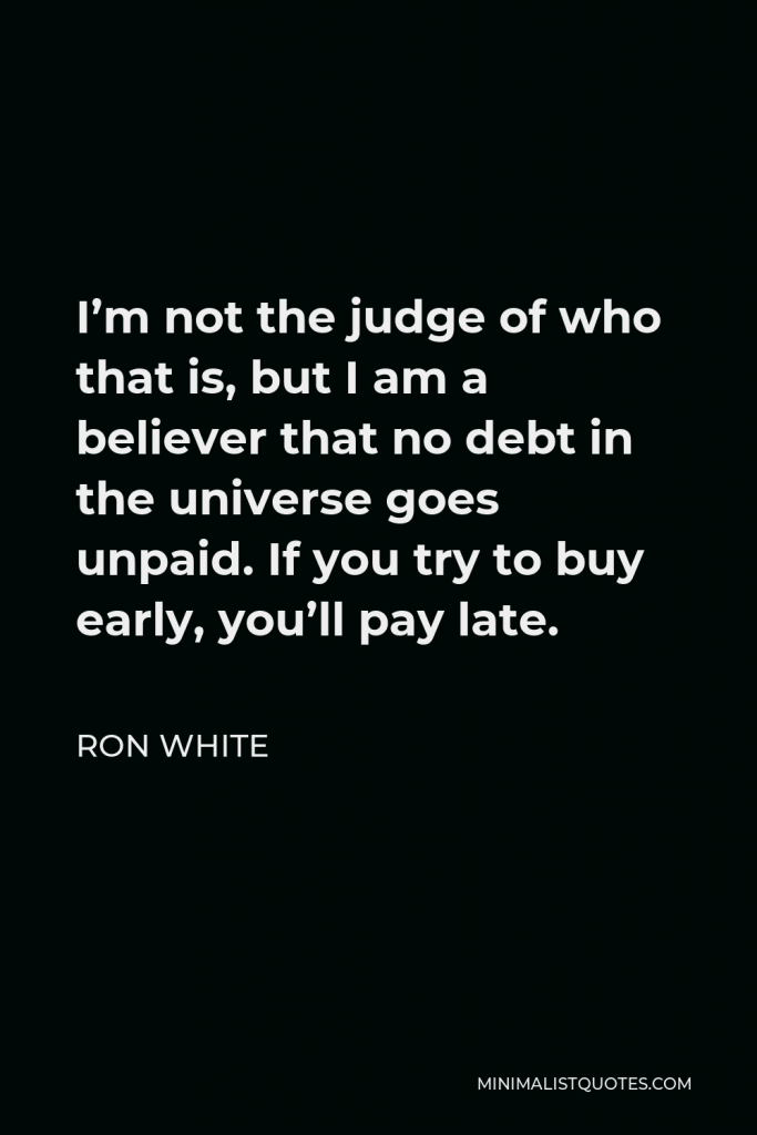 Ron White Quote - I’m not the judge of who that is, but I am a believer that no debt in the universe goes unpaid. If you try to buy early, you’ll pay late.