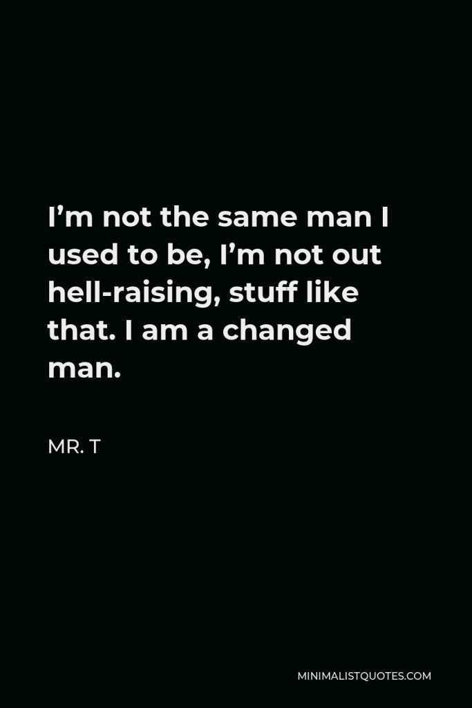 Mr. T Quote - I’m not the same man I used to be, I’m not out hell-raising, stuff like that. I am a changed man.