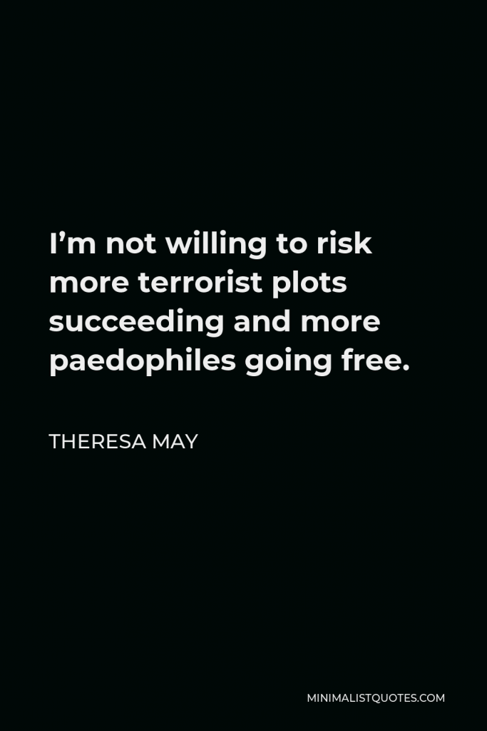 Theresa May Quote - I’m not willing to risk more terrorist plots succeeding and more paedophiles going free.