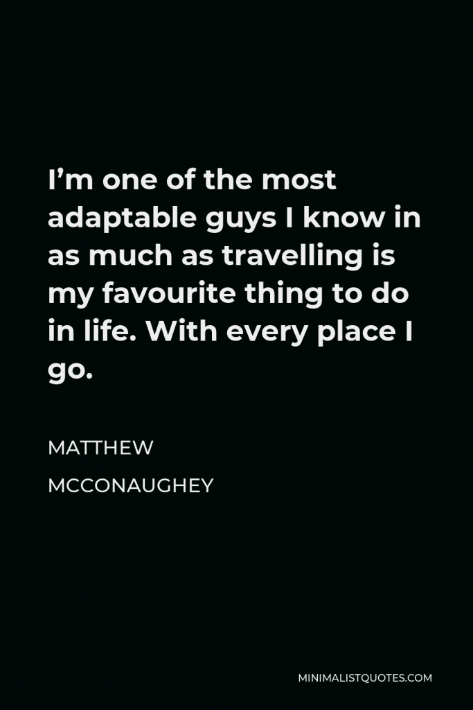 Matthew McConaughey Quote - I’m one of the most adaptable guys I know in as much as travelling is my favourite thing to do in life. With every place I go.