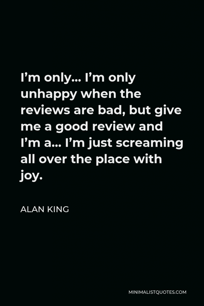 Alan King Quote - I’m only… I’m only unhappy when the reviews are bad, but give me a good review and I’m a… I’m just screaming all over the place with joy.