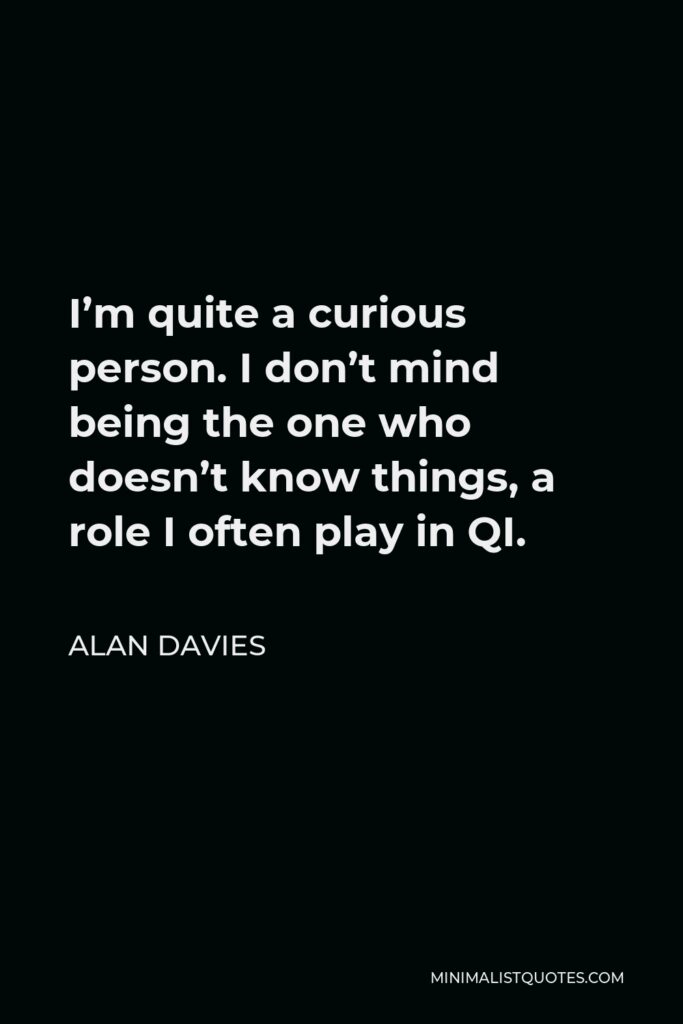Alan Davies Quote - I’m quite a curious person. I don’t mind being the one who doesn’t know things, a role I often play in QI.
