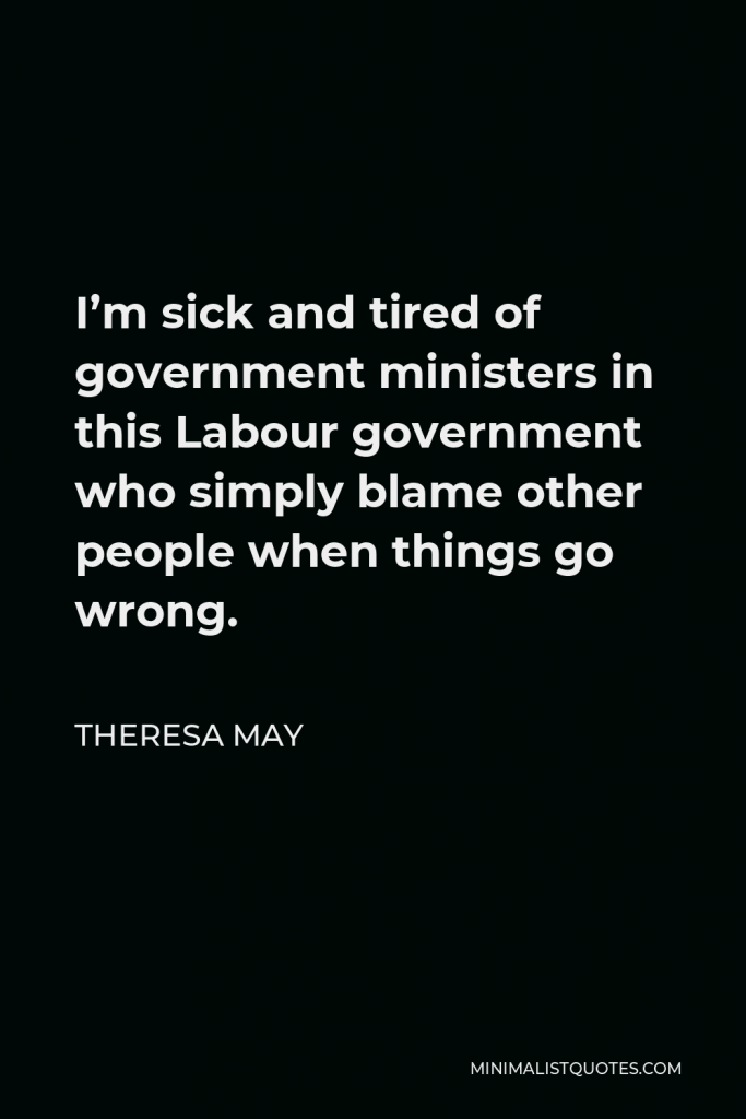 Theresa May Quote - I’m sick and tired of government ministers in this Labour government who simply blame other people when things go wrong.