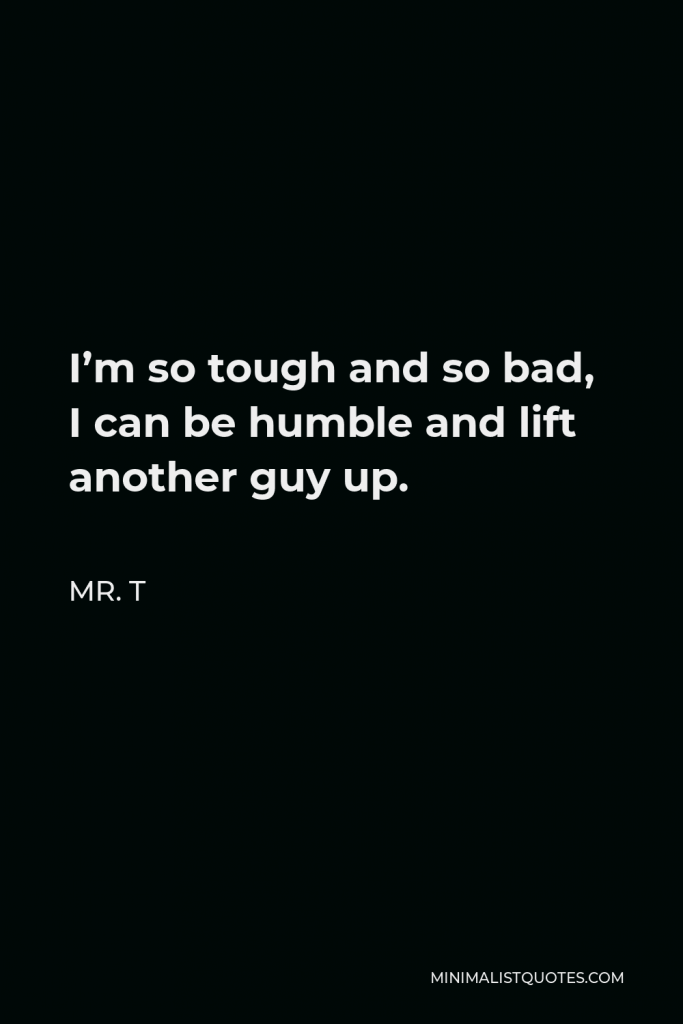 Mr. T Quote - I’m so tough and so bad, I can be humble and lift another guy up.