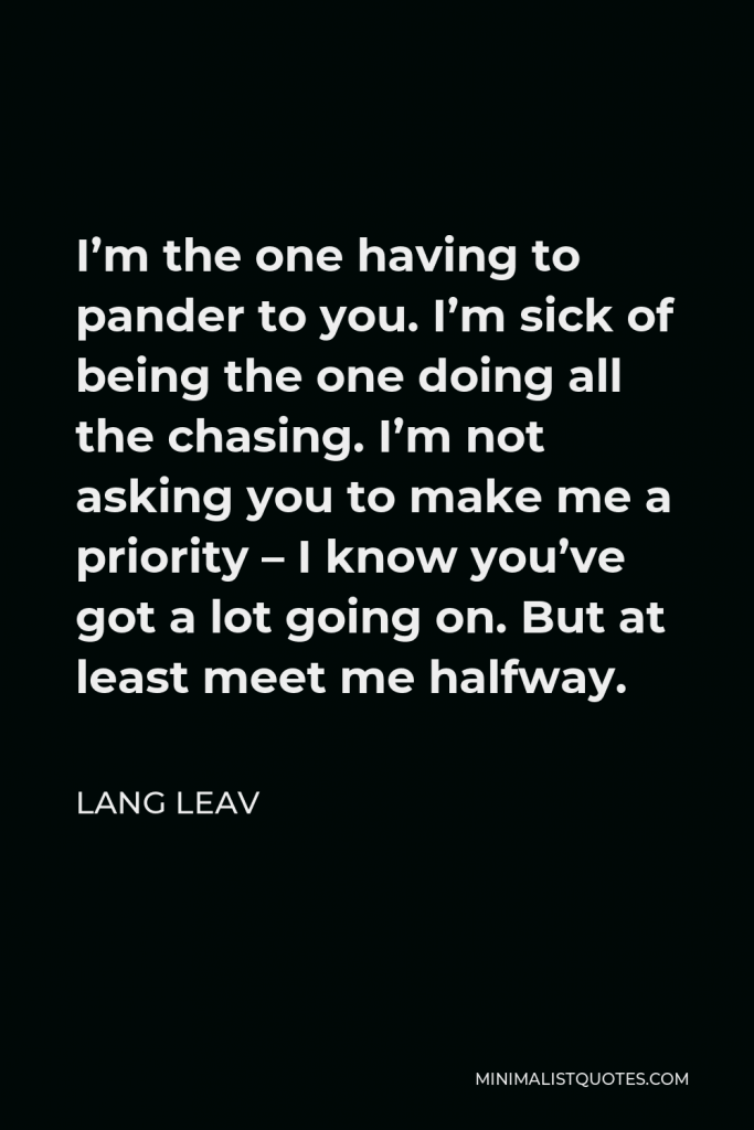 Lang Leav Quote - I’m the one having to pander to you. I’m sick of being the one doing all the chasing. I’m not asking you to make me a priority – I know you’ve got a lot going on. But at least meet me halfway.