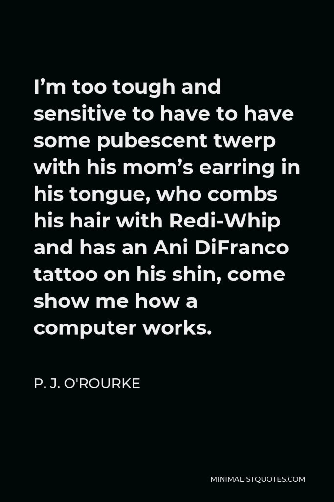 P. J. O'Rourke Quote - I’m too tough and sensitive to have to have some pubescent twerp with his mom’s earring in his tongue, who combs his hair with Redi-Whip and has an Ani DiFranco tattoo on his shin, come show me how a computer works.