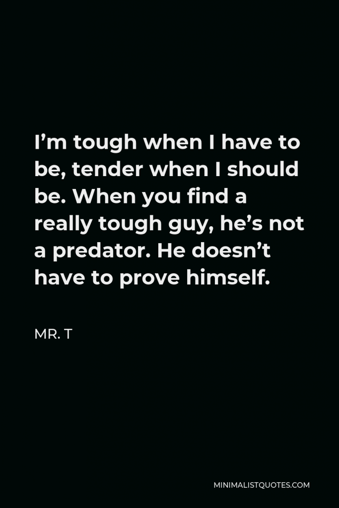 Mr. T Quote - I’m tough when I have to be, tender when I should be. When you find a really tough guy, he’s not a predator. He doesn’t have to prove himself.