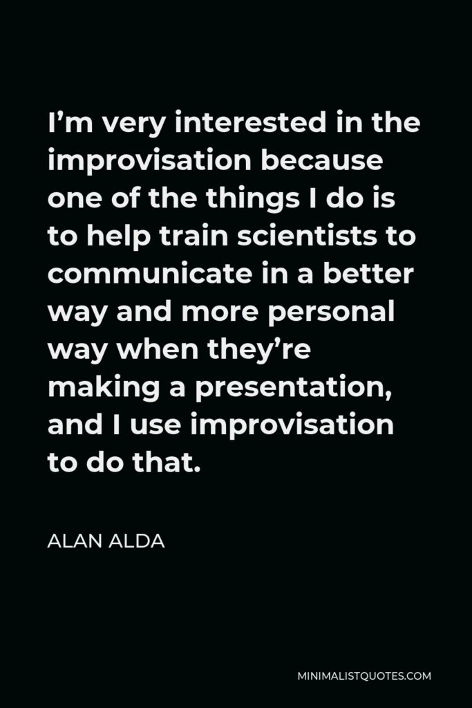 Alan Alda Quote - I’m very interested in the improvisation because one of the things I do is to help train scientists to communicate in a better way and more personal way when they’re making a presentation, and I use improvisation to do that.
