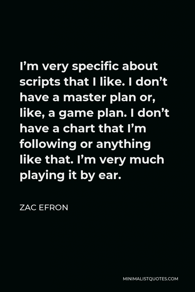 Zac Efron Quote - I’m very specific about scripts that I like. I don’t have a master plan or, like, a game plan. I don’t have a chart that I’m following or anything like that. I’m very much playing it by ear.