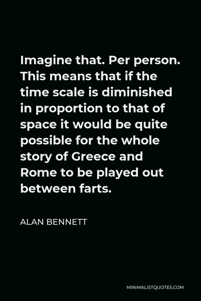 Alan Bennett Quote - Imagine that. Per person. This means that if the time scale is diminished in proportion to that of space it would be quite possible for the whole story of Greece and Rome to be played out between farts.