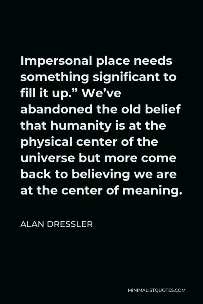 Alan Dressler Quote - Impersonal place needs something significant to fill it up.” We’ve abandoned the old belief that humanity is at the physical center of the universe but more come back to believing we are at the center of meaning.
