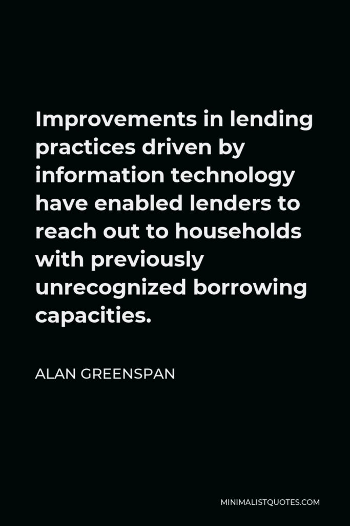 Alan Greenspan Quote - Improvements in lending practices driven by information technology have enabled lenders to reach out to households with previously unrecognized borrowing capacities.