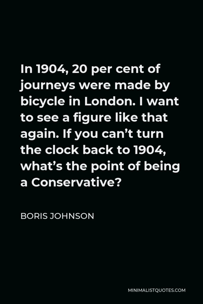 Boris Johnson Quote - In 1904, 20 per cent of journeys were made by bicycle in London. I want to see a figure like that again. If you can’t turn the clock back to 1904, what’s the point of being a Conservative?