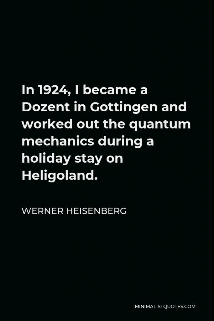 Werner Heisenberg Quote - In 1924, I became a Dozent in Gottingen and worked out the quantum mechanics during a holiday stay on Heligoland.