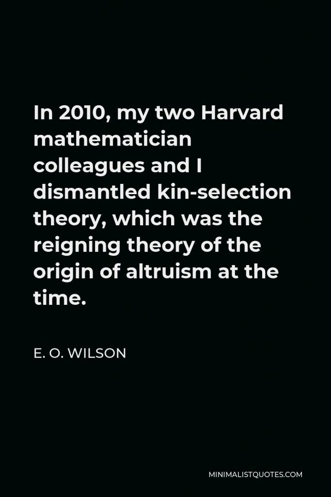 E. O. Wilson Quote - In 2010, my two Harvard mathematician colleagues and I dismantled kin-selection theory, which was the reigning theory of the origin of altruism at the time.