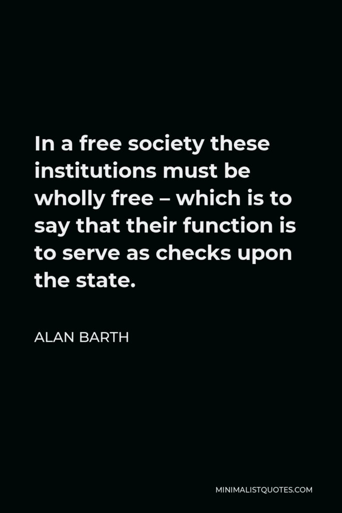 Alan Barth Quote - In a free society these institutions must be wholly free – which is to say that their function is to serve as checks upon the state.