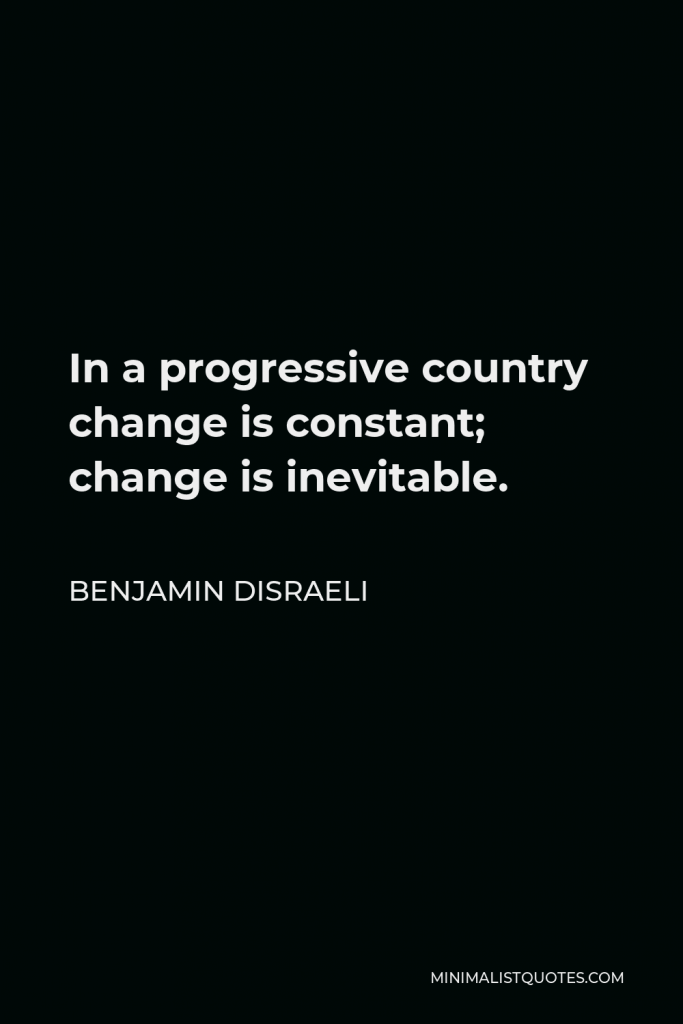 Benjamin Disraeli Quote - In a progressive country change is constant; change is inevitable.