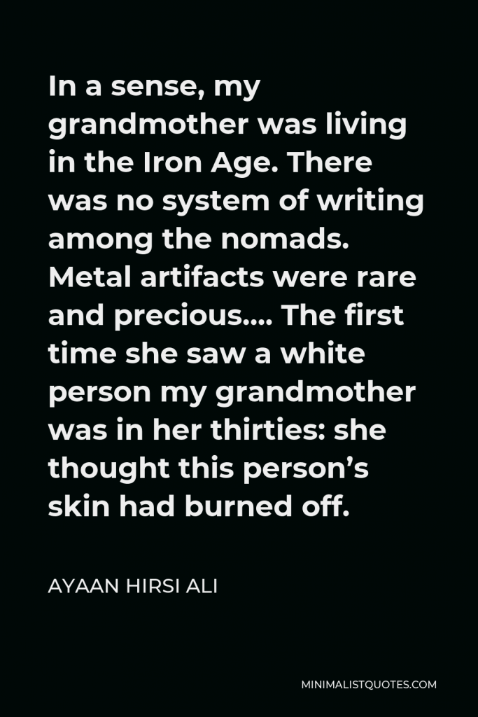 Ayaan Hirsi Ali Quote - In a sense, my grandmother was living in the Iron Age. There was no system of writing among the nomads. Metal artifacts were rare and precious…. The first time she saw a white person my grandmother was in her thirties: she thought this person’s skin had burned off.