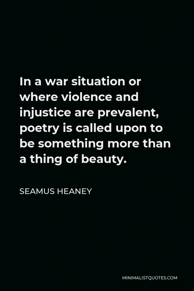 Seamus Heaney Quote - In a war situation or where violence and injustice are prevalent, poetry is called upon to be something more than a thing of beauty.