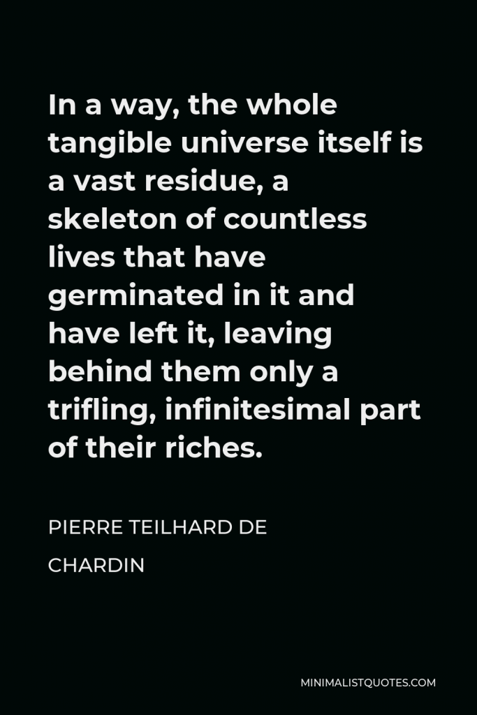 Pierre Teilhard de Chardin Quote - In a way, the whole tangible universe itself is a vast residue, a skeleton of countless lives that have germinated in it and have left it, leaving behind them only a trifling, infinitesimal part of their riches.