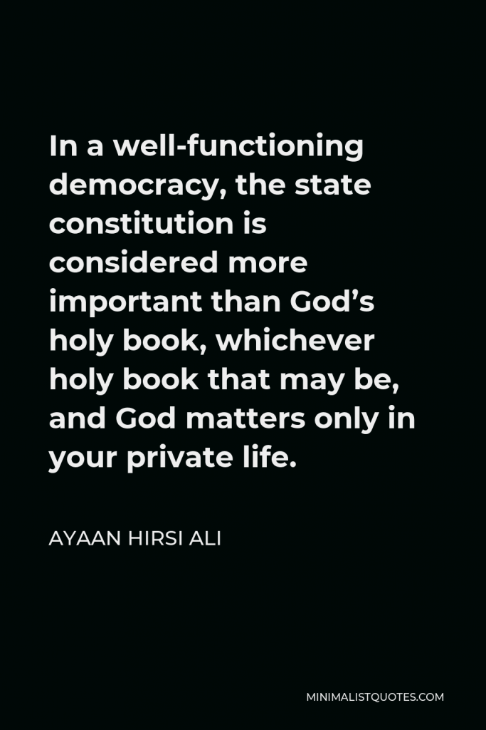 Ayaan Hirsi Ali Quote - In a well-functioning democracy, the state constitution is considered more important than God’s holy book, whichever holy book that may be, and God matters only in your private life.