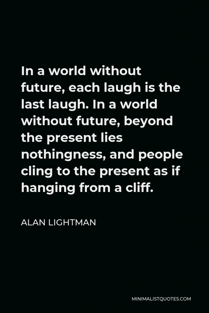 Alan Lightman Quote - In a world without future, each laugh is the last laugh. In a world without future, beyond the present lies nothingness, and people cling to the present as if hanging from a cliff.