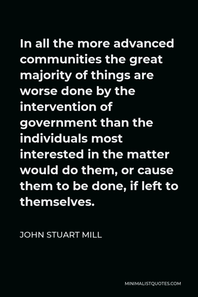 John Stuart Mill Quote - In all the more advanced communities the great majority of things are worse done by the intervention of government than the individuals most interested in the matter would do them, or cause them to be done, if left to themselves.