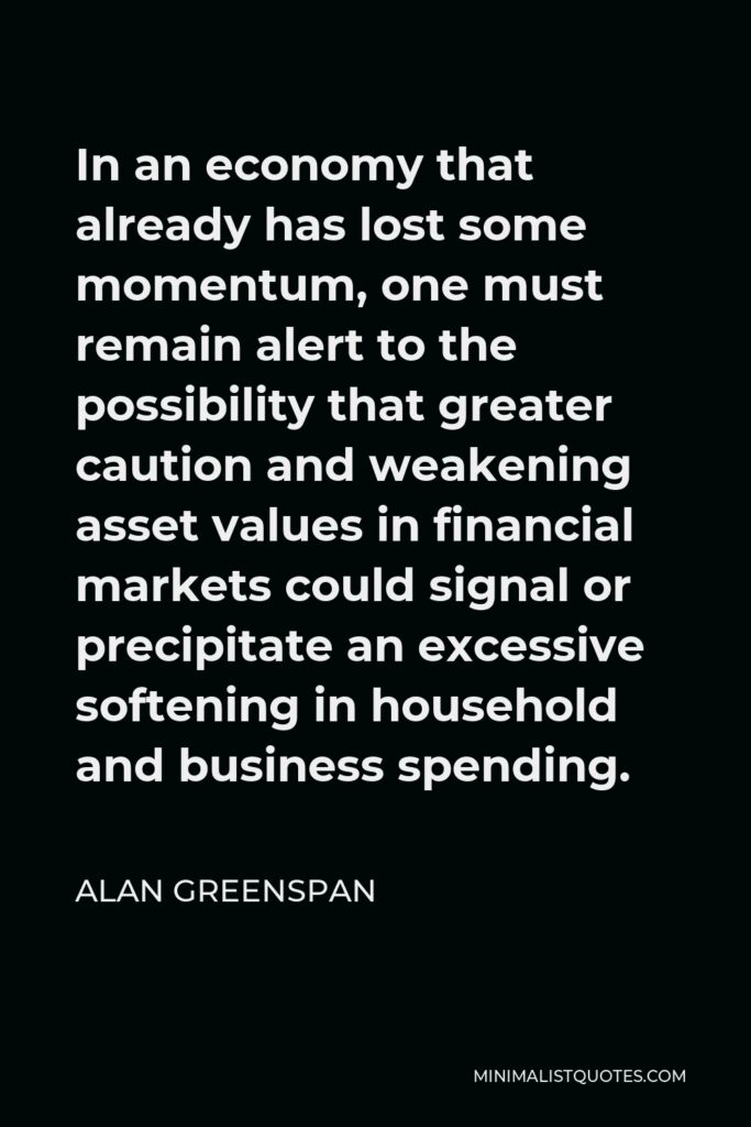 Alan Greenspan Quote - In an economy that already has lost some momentum, one must remain alert to the possibility that greater caution and weakening asset values in financial markets could signal or precipitate an excessive softening in household and business spending.