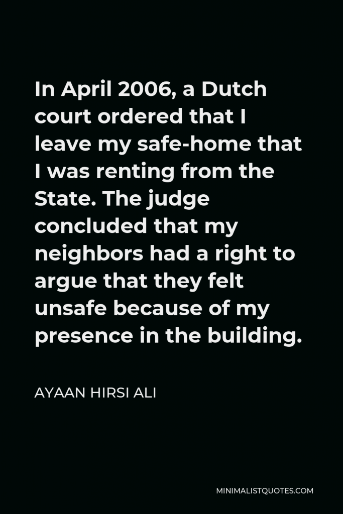 Ayaan Hirsi Ali Quote - In April 2006, a Dutch court ordered that I leave my safe-home that I was renting from the State. The judge concluded that my neighbors had a right to argue that they felt unsafe because of my presence in the building.