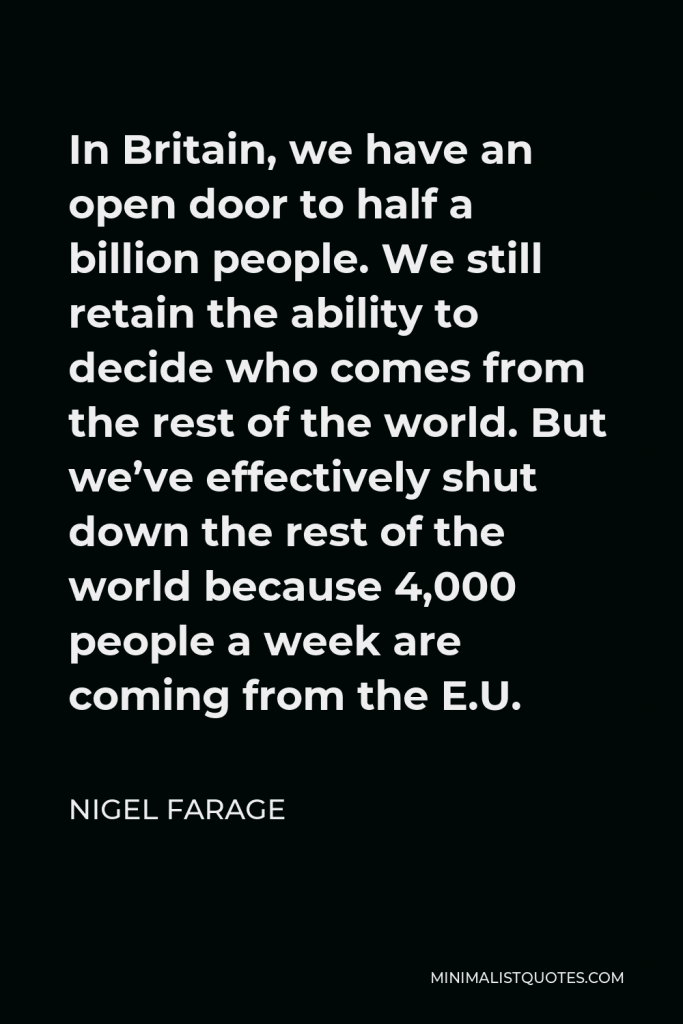 Nigel Farage Quote - In Britain, we have an open door to half a billion people. We still retain the ability to decide who comes from the rest of the world. But we’ve effectively shut down the rest of the world because 4,000 people a week are coming from the E.U.