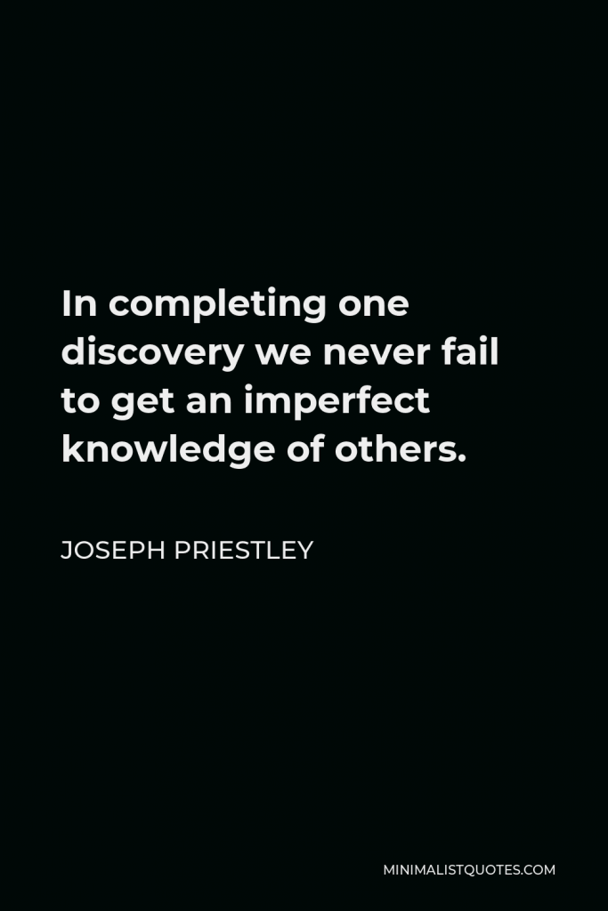 Joseph Priestley Quote - In completing one discovery we never fail to get an imperfect knowledge of others of which we could have no idea before, so that we cannot solve one doubt without creating several new ones.