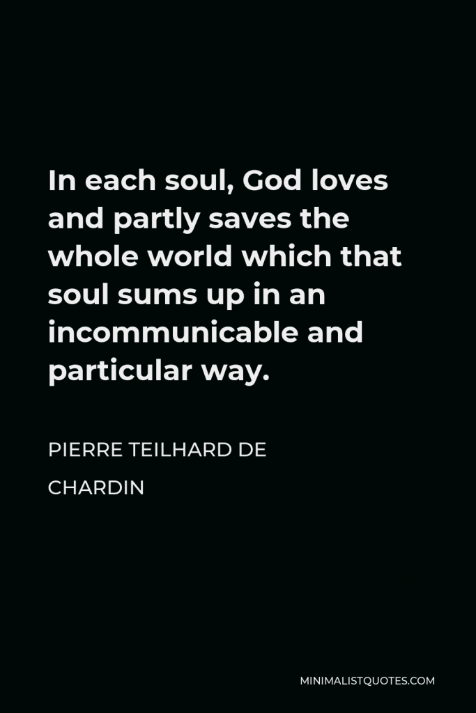 Pierre Teilhard de Chardin Quote - In each soul, God loves and partly saves the whole world which that soul sums up in an incommunicable and particular way.