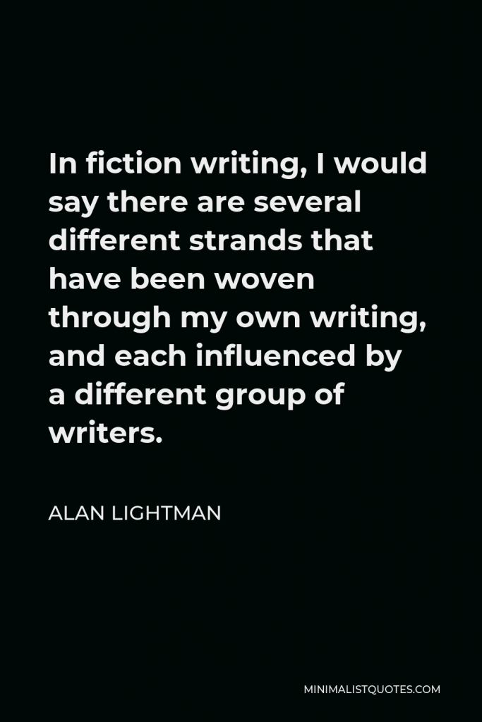 Alan Lightman Quote - In fiction writing, I would say there are several different strands that have been woven through my own writing, and each influenced by a different group of writers.