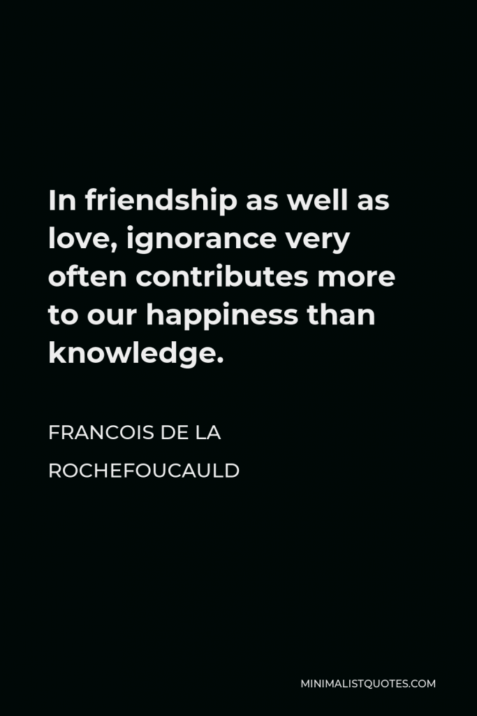 Francois de La Rochefoucauld Quote - In friendship as well as love, ignorance very often contributes more to our happiness than knowledge.
