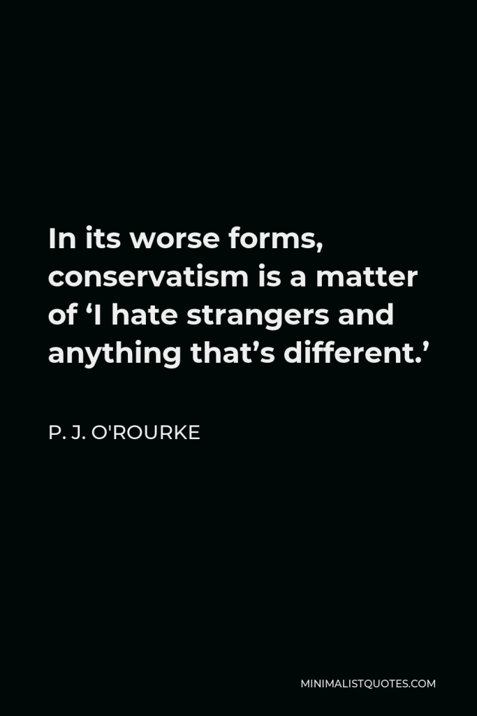 P. J. O'Rourke Quote - In its worse forms, conservatism is a matter of ‘I hate strangers and anything that’s different.’